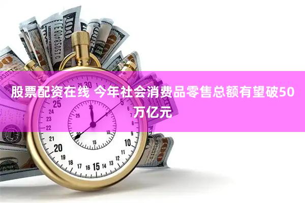 股票配资在线 今年社会消费品零售总额有望破50万亿元