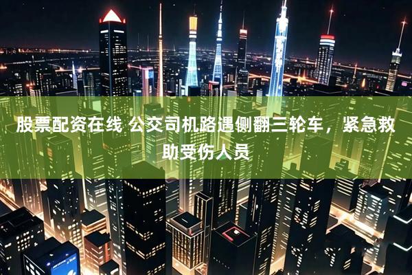 股票配资在线 公交司机路遇侧翻三轮车，紧急救助受伤人员