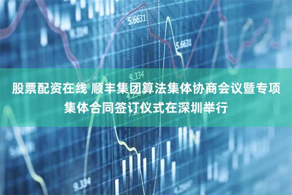 股票配资在线 顺丰集团算法集体协商会议暨专项集体合同签订仪式在深圳举行