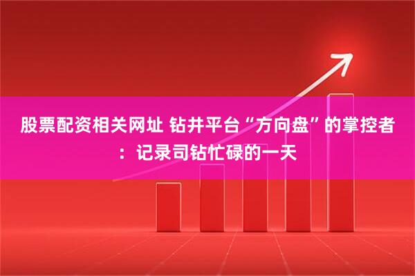 股票配资相关网址 钻井平台“方向盘”的掌控者：记录司钻忙碌的一天
