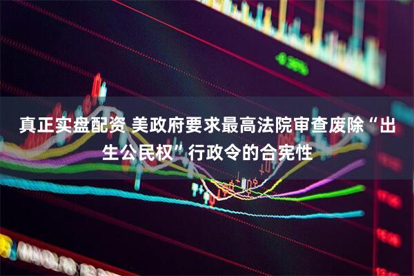 真正实盘配资 美政府要求最高法院审查废除“出生公民权”行政令的合宪性