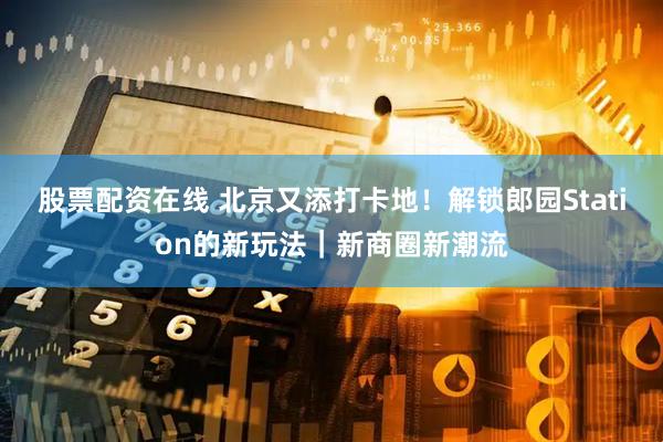 股票配资在线 北京又添打卡地！解锁郎园Station的新玩法｜新商圈新潮流