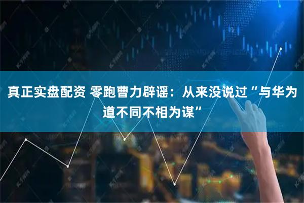 真正实盘配资 零跑曹力辟谣：从来没说过“与华为道不同不相为谋”
