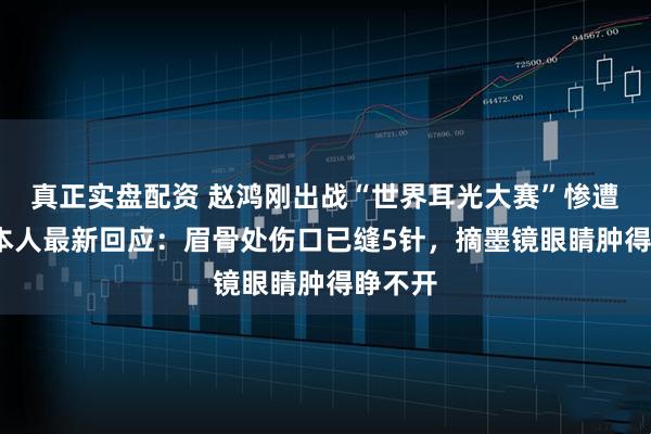 真正实盘配资 赵鸿刚出战“世界耳光大赛”惨遭KO，本人最新回应：眉骨处伤口已缝5针，摘墨镜眼睛肿得睁不开