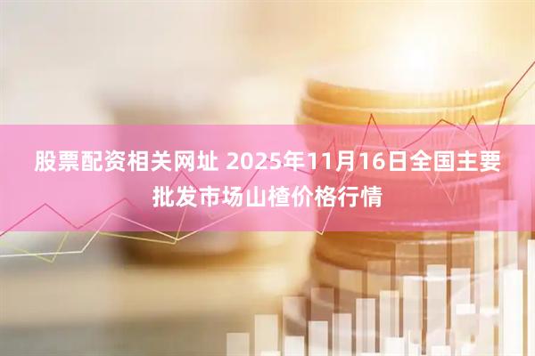 股票配资相关网址 2025年11月16日全国主要批发市场山楂价格行情