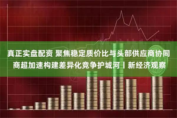真正实盘配资 聚焦稳定质价比与头部供应商协同 商超加速构建差异化竞争护城河丨新经济观察