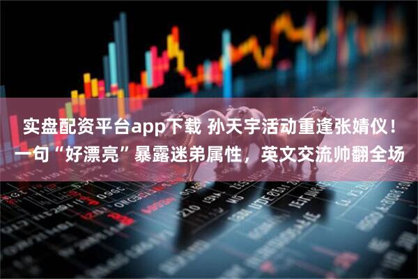 实盘配资平台app下载 孙天宇活动重逢张婧仪！一句“好漂亮”暴露迷弟属性，英文交流帅翻全场