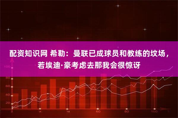 配资知识网 希勒：曼联已成球员和教练的坟场，若埃迪·豪考虑去那我会很惊讶