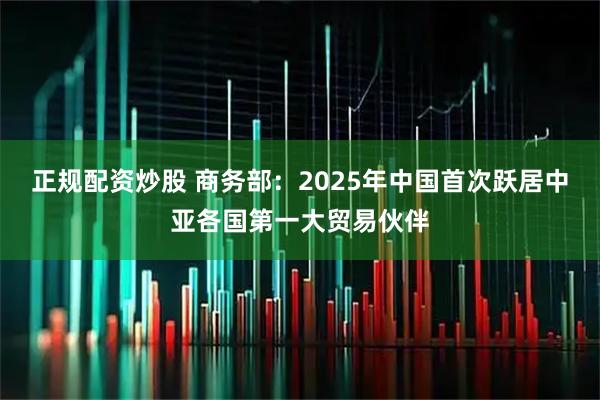 正规配资炒股 商务部：2025年中国首次跃居中亚各国第一大贸易伙伴