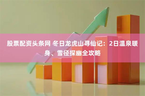 股票配资头条网 冬日龙虎山寻仙记：2日温泉暖身、雪径探幽全攻略