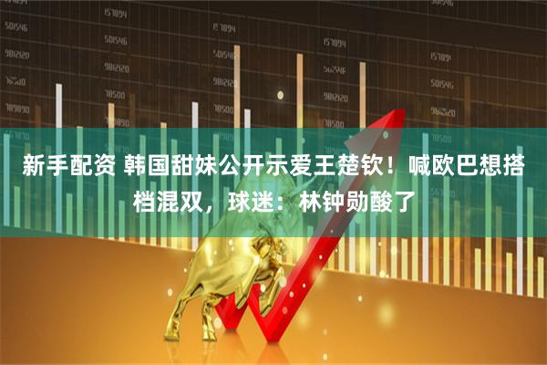 新手配资 韩国甜妹公开示爱王楚钦！喊欧巴想搭档混双，球迷：林钟勋酸了