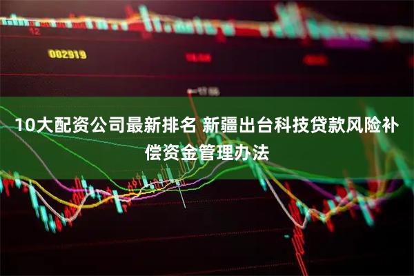 10大配资公司最新排名 新疆出台科技贷款风险补偿资金管理办法