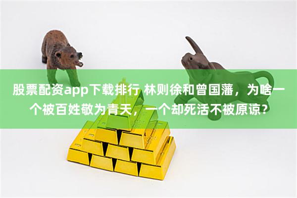 股票配资app下载排行 林则徐和曾国藩，为啥一个被百姓敬为青天，一个却死活不被原谅？