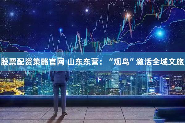 股票配资策略官网 山东东营：“观鸟”激活全域文旅