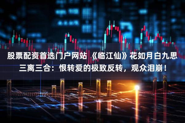 股票配资首选门户网站 《临江仙》花如月白九思三离三合：恨转爱的极致反转，观众泪崩！