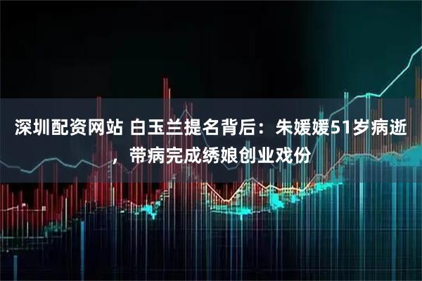 深圳配资网站 白玉兰提名背后：朱媛媛51岁病逝，带病完成绣娘创业戏份