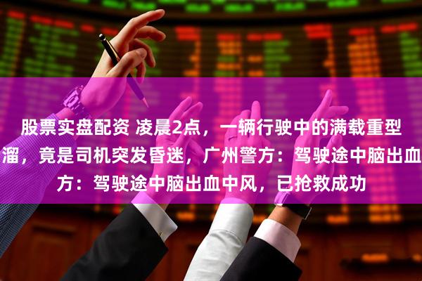 股票实盘配资 凌晨2点，一辆行驶中的满载重型货车上坡时莫名后溜，竟是司机突发昏迷，广州警方：驾驶途中脑出血中风，已抢救成功